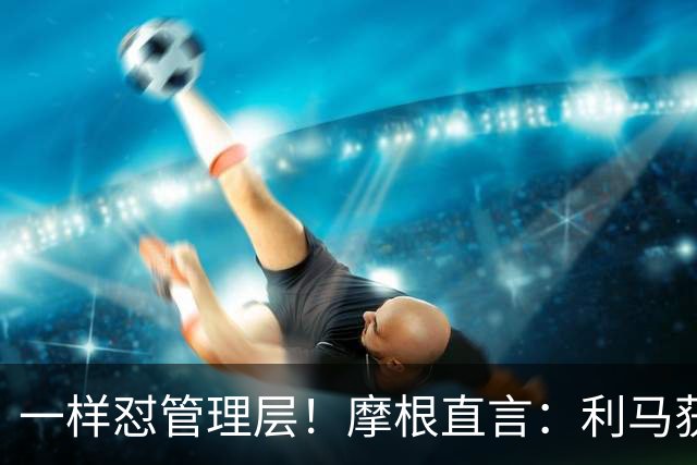 一样怼管理层！摩根直言：利马获力挺，当年C罗却遭痛批